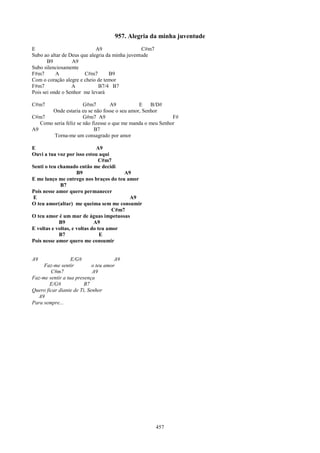 957. Alegria da minha juventude
E                            A9                  C#m7
Subo ao altar de Deus que alegria da minha juventude
       B9         A9
Subo silenciosamente
F#m7       A            C#m7       B9
Com o coração alegre e cheio de temor
F#m7              A           B7/4 B7
Pois sei onde o Senhor me levará

C#m7                   G#m7         A9         E    B/D#
       Onde estaria eu se não fosse o seu amor, Senhor
C#m7                   G#m7 A9                               F#
   Como seria feliz se não fizesse o que me manda o meu Senhor
A9                          B7
        Torna-me um consagrado por amor

E                             A9
Ouvi a tua voz por isso estou aqui
                               C#m7
Senti o teu chamado então me decidi
                     B9                  A9
E me lanço me entrego nos braços do teu amor
             B7
Pois nesse amor quero permanecer
E                                          A9
O teu amor(altar) me queima sem me consumir
                                     C#m7
O teu amor é um mar de águas impetuosas
             B9              A9
E voltas e voltas, e voltas do teu amor
             B7                 E
Pois nesse amor quero me consumir


A9                E/G#                A9
     Faz-me sentir          o teu amor
        C#m7                A9
Faz-me sentir a tua presença
        E/G#            B7
Quero ficar diante de Ti, Senhor
  A9
Para sempre...




                                                        457
 
