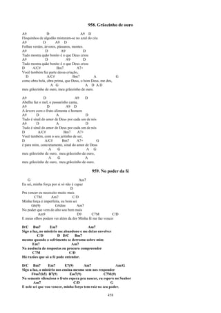 958. Grãozinho de ouro
A9              D                      A9 D
Floquinhos de algodão misturam-se no azul do céu
A9            D       A9 D
Folhas verdes, árvores, pássaros, montes.
A9             D          A9             D
Tudo mostra quão bonito é o que Deus criou
A9             D             A9          D
Tudo mostra quão bonito é o que Deus criou
D      A/C#            Bm7          A7+
Você também faz parte dessa criação,
  D              A/C#             Bm7         A           G
como obra bela, obra prima, que Deus, o bom Deus, me deu,
                   A G                    A D AD
meu grãozinho de ouro, meu grãozinho de ouro.

A9            D                   A9     D
Abelha faz o mel, o passarinho canta,
A9              D            A9 D
A árvore com o fruto alimenta o homem
A9       D            A                  D
Tudo é sinal do amor de Deus por cada um de nós
A9       D            A                  D
Tudo é sinal do amor de Deus por cada um de nós
D         A/C#              Bm7     A7+
Você também, com o seu jeitinho de ser,
D              A/C#        Bm7      A7+        G
é para mim, concretamente, sinal do amor de Deus
                 A      G                 A G
meu grãozinho de ouro, meu grãozinho de ouro,
                 A      G                A
meu grãozinho de ouro, meu grãozinho de ouro.

                                           959. No poder da fé
    G                                  Am7
Eu sei, minha força por si só não é capaz
                                 D
Pra vencer eu necessito muito mais
        C7M        Am7            C/D
Minha força é imperfeita, eu bem sei
      G6(9)           G#dim          Am7
No poder que vem do alto sou bem mais
          Am9                         D9   C7M          C/D
E meus olhos podem ver além da dor Minha fé me faz vencer

D/C Bm7           Em7                   Am7
Sigo a luz, no mistério me abandono e me deixo envolver
          C/D          D D/C     Bm7
mesmo quando o sofrimento se derrama sobre mim
       Em7                     Am7
Na ausência de respostas eu procuro compreender
       C7M                    C/D
Há razões que só a fé pode entender.

D/C Bm7          Em7        E7(9)      Am7                 Am/G
Sigo a luz, o mistério nos ensina mesmo sem nos responder
      F#m7(b5) B7(9)            Em7(9)              C7M(9)
Na semente silenciosa o fruto espera pra nascer, eu espero no Senhor
        Am7                       C/D                   G
E nele sei que vou vencer, minha força tem raiz no seu poder.

                                                     458
 