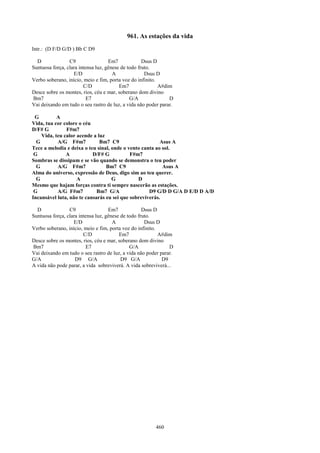 961. As estações da vida
Intr.: (D F/D G/D ) Bb C D9

  D              C9                 Em7             Dsus D
Suntuosa força, clara intensa luz, gênese de todo fruto.
                   E/D                A              Dsus D
Verbo soberano, início, meio e fim, porta voz do infinito.
                        C/D              Em7               A#dim
Desce sobre os montes, rios, céu e mar, soberano dom divino
Bm7                       E7                  G/A              D
Vai deixando em tudo o seu rastro de luz, a vida não poder parar.

 G         A
Vida, tua cor colore o céu
D/F# G         F#m7
    Vida, teu calor acende a luz
  G        A/G F#m7           Bm7 C9                     Asus A
Tece a melodia e deixa o teu sinal, onde o vento canta ao sol.
 G             A           D/F# G           F#m7
Sombras se dissipam e se vão quando se demonstra o teu poder
  G        A/G F#m7              Bm7 C9                   Asus A
Alma do universo, expressão de Deus, digo sim ao teu querer.
  G                 A               G          D
Mesmo que hajam forças contra ti sempre nascerão as estações.
 G         A/G F#m7          Bm7 G/A                D9 G/D D G/A D E/D D A/D
Incansável luta, não te cansarás eu sei que sobreviverás.

  D              C9                 Em7             Dsus D
Suntuosa força, clara intensa luz, gênese de todo fruto.
                   E/D                A              Dsus D
Verbo soberano, início, meio e fim, porta voz do infinito.
                        C/D              Em7               A#dim
Desce sobre os montes, rios, céu e mar, soberano dom divino
Bm7                       E7                  G/A              D
Vai deixando em tudo o seu rastro de luz, a vida não poder parar.
G/A                 D9 G/A                D9 G/A            D9
A vida não pode parar, a vida sobreviverá. A vida sobreviverá...




                                                         460
 
