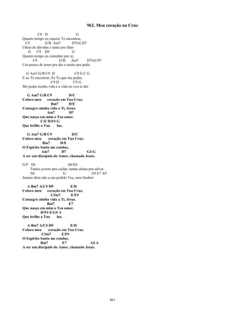 962. Meu coração na Cruz
         C9 D                       G
Quanto tempo eu esperei Te encontrar,
 C9           G/B Am7            D7(4) D7
Cheio de dúvidas e tanto pra falar.
   G     C9 D9                   G
Quanto tempo eu caminhei por aí,
      C9                G/B     Am7       D7(4) D7
Um pouco de amor pra dar e muito pra pedir.

  G Am7 G/B C9 D                 C9 G C G
E ao Te encontrar, És Tu que me pedes.
                  C9 D          C9 G
Me pedes minha vida e a vida eu vou te dar.

  G Am7 G/B C9             D/C
Coloco meu     coração em Tua Cruz.
                 Bm7       D/E
Consagro minha vida a Ti, Jesus.
               Am7         D7
Que nasça em mim o Teu amor.
           C/E D/F# G
Que brilhe a Tua    luz.

   G Am7 G/B C9              D/C
Coloco meu     coração em Tua Cruz.
            Bm7        D/E
O Espírito Santo me conduz,
            Am7        D7            G4 G
A ser um discípulo do Amor, chamado Jesus.

G/F Eb                       Ab/Eb
    Tantos jovens pra cuidar, tantas almas pra salvar.
    Ab                    G                  A9 E7 A9
Jamais diria não a um pedido Teu, meu Senhor

  A Bm7 A/C# D9             E/D
Coloco meu     coração em Tua Cruz.
                 C#m7        E/F#
Consagro minha vida a Ti, Jesus.
              Bm7          E7
Que nasça em mim o Teu amor.
           D/F# E/G# A
Que brilhe a Tua    luz.

   A Bm7 A/C# D9            E/D
Coloco meu     coração em Tua Cruz.
            C#m7       E/F#
O Espírito Santo me conduz,
           Bm7         E7              A4 A
A ser um discípulo do Amor, chamado Jesus.




                                                         461
 