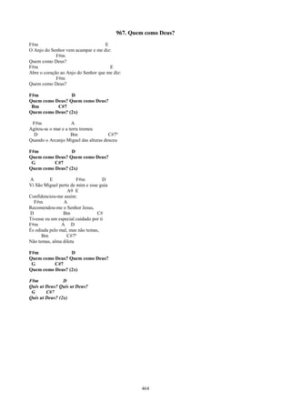 967. Quem como Deus?
F#m                                 E
O Anjo do Senhor vem acampar e me diz:
             F#m
Quem como Deus?
F#m                                   E
Abre o coração ao Anjo do Senhor que me diz:
             F#m
Quem como Deus?

F#m              D
Quem como Deus? Quem como Deus?
 Bm        C#7
Quem como Deus? (2x)

 F#m                 A
Agitou-se o mar e a terra tremeu
  D                  Bm               C#7º
Quando o Arcanjo Miguel das alturas desceu

F#m              D
Quem como Deus? Quem como Deus?
 G        C#7
Quem como Deus? (2x)

A         E            F#m           D
Vi São Miguel perto de mim e esse guia
                   A9 E
Confidenciou-me assim:
  F#m            A
Recomendou-me o Senhor Jesus,
D                Bm              C#
Tivesse eu um especial cuidado por ti
F#m             A D
És odiada pelo mal, mas não temas,
      Bm          C#7º
Não temas, alma dileta

F#m              D
Quem como Deus? Quem como Deus?
 G        C#7
Quem como Deus? (2x)

F#m             D
Quis ut Deus? Quis ut Deus?
 G      C#7
Quis ut Deus? (2x)




                                                 464
 