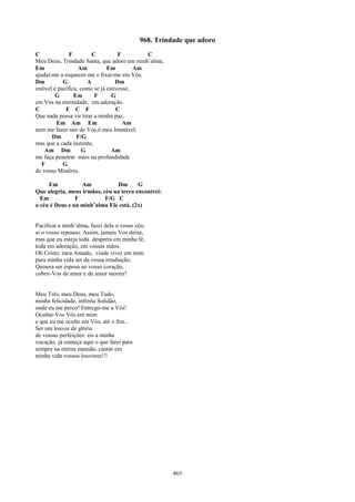 968. Trindade que adoro
C             F         C          F        C
Meu Deus, Trindade Santa, que adoro em minh’alma,
Em                Am          Em         Am
ajudai-me a esquecer-me e fixai-me em Vós,
Dm         G          A           Dm
imóvel e pacífica, como se já estivesse,
        G       Em       F      G
em Vós na eternidade, em adoração.
C           F C F                 C
Que nada possa vir tirar a minha paz,
        Em Am Em                     Am
nem me fazer sair de Vós,ó meu Imutável,
       Dm        F/G
mas que a cada instante,
    Am Dm           G           Am
me faça penetrar mais na profundidade
   F       G
de vosso Mistério.

     Em           Am            Dm      G
Que alegria, meus irmãos, céu na terra encontrei:
  Em            F          F/G C
o céu é Deus e na minh’alma Ele está. (2x)


Pacificai a minh’alma, fazei dela o vosso céu,
aí o vosso repouso. Assim, jamais Vos deixe,
mas que eu esteja toda desperta em minha fé,
toda em adoração, em vossas mãos.
Oh Cristo, meu Amado, vinde viver em mim
para minha vida ser da vossa irradiação.
Quisera ser esposa ao vosso coração,
cobrir-Vos de amor e de amor morrer!


Meu Três, meu Deus, meu Tudo,
minha felicidade, infinita Solidão,
onde eu me perco! Entrego-me a Vós!
Ocultai-Vos Vós em mim
e que eu me oculte em Vós, até o fim...
Ser um louvor de glória
de vossas perfeições: eis a minha
vocação, já começa aqui o que farei para
sempre na eterna mansão, cantar em
minha vida vossos louvores!!!




                                                     465
 
