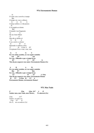 974. Eternamente Damas

    D
O vento vem e envolve o tempo
    Bm
O tempo vai, vem o silêncio
   G        A      G       A
Criança sonhou e a vida passou
  D
E eu jogado ao relento
    Bm
O mundo é um fragmento
G                A
De um Amor Maior
G              A
Que não se define só
  G      D         A
E eu a sorrir e a chorar
 G               D       A
Querendo ir embora e ficar
C              D    G Em C D7
Um pássaro livre a voar, voar, voar

 G        C           G        C
Eu vou andar sozinho, eu vou seguir caminho
  Am        D7                   Am
Eu vou... Olhando o que o tempo levou
    D7                    C      D7         G
Não dá pra esquecer esse amor: Eternamente Damas (2x)


A         D           A        D
Eu vou andar sozinho, eu vou seguir caminho
   Bm       E7                   Bm
Eu vou... Olhando o que o tempo levou
    E7                    D       E7        A F#m
Não dá pra esquecer esse amor: Eternamente Damas
 D     E7     A F#m D        E7    A
Eternamente Damas, eternamente Damas!



                                           975. Meu Tudo
E              F#m       G#m G#7       A     B
Senhor meu, meu Tudo, meu Mestre,     Te adorarei (2x)

G#m           C#7
Senhor, eu nada sou
  F#m     D7      B
Em Ti, me esconderei (2x)




                                                    469
 