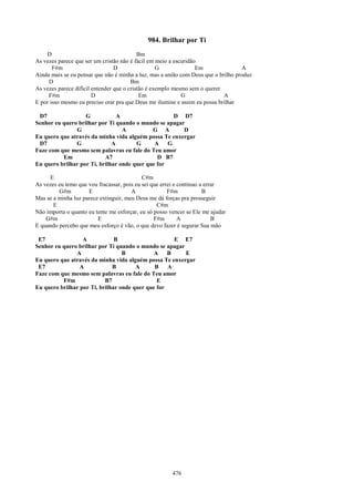 984. Brilhar por Ti
    D                                      Bm
As vezes parece que ser um cristão não é fácil em meio a escuridão
       F#m                       D                 G              Em               A
Ainda mais se eu pensar que não é minha a luz, mas a união com Deus que o brilho produz
     D                                  Bm
As vezes parece difícil entender que o cristão é exemplo mesmo sem o querer
     F#m                D                   Em              G               A
E por isso mesmo eu preciso orar pra que Deus me ilumine e assim eu possa brilhar

 D7                G            A                    D D7
Senhor eu quero brilhar por Ti quando o mundo se apagar
               G                  A          G A       D
Eu quero que através da minha vida alguém possa Te enxergar
 D7            G              A        G      A    G
Faze com que mesmo sem palavras eu fale do Teu amor
          Em               A7                  D B7
Eu quero brilhar por Ti, brilhar onde quer que for

     E                                      C#m
As vezes eu temo que vou fracassar, pois eu sei que errei e continuo a errar
         G#m         E                 A               F#m            B
Mas se a minha luz parece extinguir, meu Deus me dá forças pra prosseguir
       E                                          C#m
Não importa o quanto eu tente me esforçar, eu só posso vencer se Ele me ajudar
    G#m                  E                       F#m        A             B
E quando percebo que meu esforço é vão, o que devo fazer é segurar Sua mão

 E7               A            B                     E E7
Senhor eu quero brilhar por Ti quando o mundo se apagar
               A                  B           A    B    E
Eu quero que através da minha vida alguém possa Te enxergar
 E7              A            B        A      B    A
Faze com que mesmo sem palavras eu fale do Teu amor
          F#m              B7                  E
Eu quero brilhar por Ti, brilhar onde quer que for




                                                        476
 