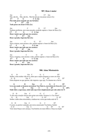 987. Deus é maior
Am              C                     G           E7 Am
Não, não há... Não, não há... Não há mal que me possa vencer (2x)
C7         F      G                C G Am
Pois tudo posso naquele que me fortalece
        F        E7     Am
Tudo posso em Jesus Cristo (2x)

Am                     C              G       E7             Am
Nenhum problema, nem meus pecados, poderão superar o Amor de Deus (2x)
C7      F         G          C G Am
Deus é maior que tudo que me acontece
         F       E7     Am
Deus é grande, Supremo Rei (2x)

Am                   C            G       E7               Am
Nem a tristeza, nem mesmo a dor, poderá superar o Amor de Deus (2x)
C7       F         G            C G Am
Deus é maior que tudo que me acontece
          F       E7    Am
Deus é grande, Supremo Rei (2x)

Am                    C             G      E7              Am
Nem a vingança, nem mesmo o ódio, poderá superar o Amor de Deus (2x)
C7       F        G          C G Am
Deus é maior que tudo que me acontece
        F        E7     Am
Deus é grande, Supremo Rei (2x)


                                           988. Alma Missionária

  G       D               Em C               G C                      D7
Senhor, toma minha vida nova, antes que a espera desgaste os anos em mim
 G D                   Em C                       G     D7             G     D7
Estou disposto ao que queiras, não importa o que seja, Tu chamas-me a Servir

    G               D          Em            C          G     C           D7
Leva-me aonde os homens necessitem Tua Palavra, necessitem de força de viver
      G           D           Em         C           G    D7               G (D7)
Onde falte a esperança, onde tudo seja triste simplesmente por não saber de Ti

    G D              Em C                   G    C                 D7
Te dou meu coração sincero para gritar sem medo: formoso é o Teu Amor!
  G      D              Em       C             G D7                  G D7
Senhor, tenho alma missionária, conduza-me a terra que tenha sede de Ti

  G D                  Em C                   G      C             D7
E assim, eu partirei cantando, por terras anunciando Tua beleza, Senhor
  G D                     Em C                          G     D7        G D7
Terei meus braços sem cansaço, Tua história em meus lábios e força na oração




                                                       478
 