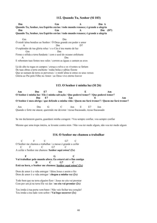 112. Quando Tu, Senhor (Sl 103)
 Dm                              Gm                   A                Dm A
Quando Tu, Senhor, teu Espírito envias / todo mundo renasce; é grande a alegria
 Dm                              Gm                   A                  Dm (D7)
Quando Tu, Senhor, teu Espírito envias / todo mundo renasce; é grande a alegria

      Gm                                      Dm
Ó minh’alma bendize ao Senhor / Ó Deus grande em poder e amor
      A                                Dm                    D7
O esplendor de tua glória reluz / e o Céu é teu manto de luz
         Gm                             Dm
Firme e sólida a terra fundaste / com o azul do oceano enfeitaste
     A                                          Dm
E rebentam tuas fontes nos vales / correm as águas e cantam as aves

Lá do alto tu regas os campos / cresça a relva e os viventes se fartam
De tuas obras a terra encheste / todas belas e sábias fizeste
Que se sumam da terra os perversos / e minh’alma te entoe os seus versos
Glória ao Pai pelo Filho no Amor / ao Deus vivo eterno louvor


                                     113. O Senhor é minha luz (Sl 26)
 Am            Dm       E7           Am                     E                   Am
O Senhor é minha luz / Ele é minha salvação / Que poderei temer? / Que poderei temer?
                Dm       E7                   Am                    E                    Am
O Senhor é meu abrigo / que defende a minha vida / Quem me fará tremer? / Quem me fará tremer?

 Am                Dm        G          C         Am       E       E7       Am
Quando o forte me atacar, querendo me devorar / recua fracassado, recua fracassado


Se me declararem guerra, guardarei minha coragem / Vou sempre confiar, vou sempre confiar

Mesmo que uma tropa inteira, se levante contra mim / Não vou ter medo algum, não vou ter medo algum


                                  114. O Senhor me chamou a trabalhar
     C          F        C                  G7        C
O Senhor me chamou a trabalhar / a messe é grande a ceifar
    C        F         C        G7          C
A ceifar o Senhor me chamou: Senhor aqui estou! (2x)

        F                       G                  C
Vai trabalhar pelo mundo afora; Eu estarei até o fim contigo
                  D         C        G7           C
Está na hora, o Senhor me chamou; Senhor aqui estou! (2x)

Dom de amor é a vida entregar / falou Jesus e assim o fez
Dom de amor é a vida entregar / chegou a minha vez (2x)

Todo bem que na terra alguém fizer / Jesus no céu vai premiar
Cem por um já na terra Ele vai dar / no céu vai premiar (2x)

Teu irmão à tua porta vem bater / Não vais fechar teu coração!
Teu irmão a teu lado vem sofrer / Vai logo socorrer (2x)




                                                         48
 