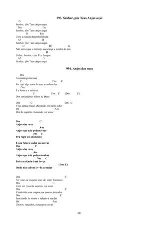 993. Senhor, põe Teus Anjos aqui
  D
Senhor, põe Teus Anjos aqui.
 Bm                    Em
Senhor, põe Teus Anjos aqui
         G           Em
Com a espada desembainhada.
 A7                    D
Senhor, põe Teus Anjos aqui.
     D                       D7               G
Não deixe que o inimigo escarneça e zombe de nós.
                           D
Cobre, Senhor, com Teu Sangue.
 A7                    D
Senhor, põe Teus Anjos aqui.

                                            994. Anjos das ruas
    Dm
Andando pelas ruas
    C                            Dm   C
Eu vejo algo mais do que arranha-céus
     Dm
É a fome e a miséria
               C                Dm C    (Dm         C)
Dos verdadeiros filhos de Deus

Dm            C                            Dm C
Vejo almas presas chorando em meio a dor
Bb                                Am
Dor de espírito clamando por amor


Dm                  C
Anjos das ruas
                   Am
Anjos que não podem voar
               Dm C
Pra fugir do abandono

E um futuro poder encontrar
Dm               C
Anjos das ruas
                Am
Anjos que não podem sonhar
                  Dm      C
Pois a calçada é um berço
                                     (Dm C)
Onde não sabem se vão acordar


Dm                                        C
Às vezes se esquece que são seres humanos
Dm                                C
Com um coração sedento pra amar
Dm                                        C
Vendendo seus corpos por poucos trocados
Dm                                     C
Sem medo da morte o relento é seu lar
Bb                                Am
Choros, rangidos, almas pra salvar


                                                    481
 