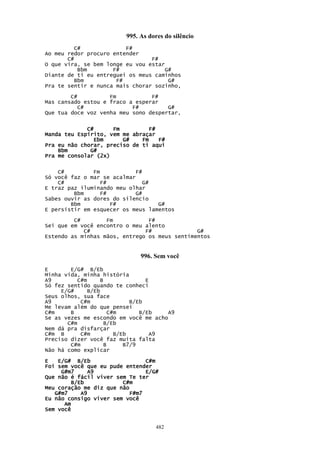 995. As dores do silêncio
          C#             F#
Ao meu redor procuro entender
       C#                        F#
O que vira, se bem longe eu vou estar
           Bbm       F#               G#
Diante de ti eu entreguei os meus caminhos
          Bbm         F#               G#
Pra te sentir e nunca mais chorar sozinho,

        C#          Fm           F#
Mas cansado estou e fraco a esperar
           C#              F#         G#
Que tua doce voz venha meu sono despertar,


             C#      Fm          F#
Manda teu Espírito, vem me abraçar
               Ebm      G#    Fm    F#
Pra eu não chorar, preciso de ti aqui
    Bbm       G#
Pra me consolar (2x)

    C#         Fm            F#
Só você faz o mar se acalmar
    C#            F#            G#
E traz paz iluminando meu olhar
         Bbm      F#         G#
Sabes ouvir as dores do silencio
        Bbm          F#            G#
E persistir em esquecer os meus lamentos
         C#        Fm           F#
Sei que em você encontro o meu alento
            C#                 F#              G#
Estendo as minhas mãos, entrego os meus sentimentos


                                996. Sem você

E       E/G# B/Eb
Minha vida, minha história
A9         C#m      B               E
Só fez sentido quando te conheci
     E/G#      B/Eb
Seus olhos, sua face
A9          C#m                B/Eb
Me levam além do que pensei
C#m     B               C#m       B/Eb   A9
Se as vezes me escondo em você me acho
       C#m            B/Eb
Nem dá pra disfarçar
C#m B       C#m           B/Eb        A9
Preciso dizer você faz muita falta
        C#m           B      B7/9
Não há como explicar

E   E/G# B/Eb                  C#m
Foi sem você que eu pude entender
     G#m7     A9               E/G#
Que não é fácil viver sem Te ter
        B/Eb            C#m
Meu coração me diz que não
   G#m7    A9             F#m7
Eu não consigo viver sem você
      Am
Sem você


                                     482
 