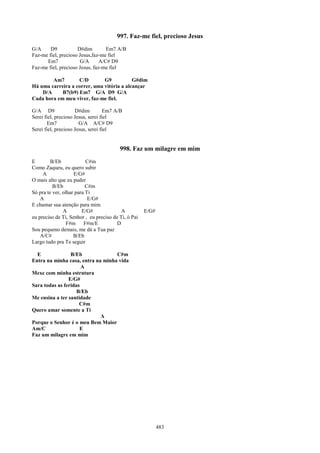 997. Faz-me fiel, precioso Jesus
G/A     D9           D#dim         Em7 A/B
Faz-me fiel, precioso Jesus,faz-me fiel
      Em7             G/A       A/C# D9
Faz-me fiel, precioso Jesus, faz-me fiel

        Am7        C/D        G9           G#dim
Há uma carreira a correr, uma vitória a alcançar
    D/A     B7(b9) Em7 G/A D9 G/A
Cada hora em meu viver, faz-me fiel.

G/A D9               D#dim         Em7 A/B
Serei fiel, precioso Jesus, serei fiel
       Em7             G/A A/C# D9
Serei fiel, precioso Jesus, serei fiel


                                         998. Faz um milagre em mim
E        B/Eb             C#m
Como Zaqueu, eu quero subir
     A              E/G#
O mais alto que eu puder
          B/Eb            C#m
Só pra te ver, olhar para Ti
    A                      E/G#
E chamar sua atenção para mim
               A        E/G#              A          E/G#
eu preciso de Ti, Senhor , eu preciso de Ti, ó Pai
                 F#m F#m/E              D
Sou pequeno demais, me dá a Tua paz
    A/C#            B/Eb
Largo tudo pra Te seguir

  E              B/Eb              C#m
Entra na minha casa, entra na minha vida
                      A
Mexe com minha estrutura
                E/G#
Sara todas as feridas
                    B/Eb
Me ensina a ter santidade
                     C#m
Quero amar somente a Ti
                             A
Porque o Senhor é o meu Bem Maior
Am/C                 E
Faz um milagre em mim




                                                            483
 