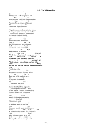 999. Não foi tua culpa
G                        F
Muitas vezes a vida não joga tão bem
        Em7                 E/D
Se destroem as coisas e os sonhos também
         Am                   F
Nossos olhos se enchem de lágrimas
Am                        C/D
Lembrando o que aconteceu

Ninguém nunca nos disse ou tentou ensinar
Que alguns que se amam podem se odiar
Quando não se permite ao amor respirar
E o orgulho consegue ganhar

C7+                     Bm7
Sei não é fácil ver desmoronar
A(no 3)                  G      A
Tua felicidade num castelo de areia
Em7                     D(no 3)
Ouvir essas vozes na escuridão
C                 Am7        C/D
Te acusando e reclamando
            C#m F#m                      D#m7(b5)
Não foi tua culpa, que não te enganem com isso
G#7          C#m C#m/B              F#m/A    A/B
Não foi tua culpa, liberta-te deste peso
              E                     D#m7(b5) G#7
Não te tortures pensando que mal tens feito
C#m7                                       F#m7
Se Deus não te acusa, ninguém mais tem o direito
A/B
Não foi tua culpa
A                          C#7
Não tenhas vergonha se queres chorar
       F#m              Em F#
Tens uma ferida que deve curar
Bm                     G
E se queres olhar adiante
Bm7                    D/E
O passado se deve sarar

Eu sei não é fácil falar de perdão
O ódio atrapalha e escurece a razão
Já não busques culpados em teu coração
Mas um refúgio onde possas amar

F#m                F#m/E
Tenha coragem e segue lutando,
          D#m7(b5)
Há muito por amar
             D                E
E Deus não pensa em deixar-te
F#m                          A/E
Se andam falando que as história acabou
B/D#                  D7+ Bm7             D/E
A verdade é outra: apenas estás começando
D#m                           A#m7
Tens mais uma chance de ser feliz
G#4            G#       B/C# F#
Ainda podes dizer ao amor que sim!

                                                     484
 