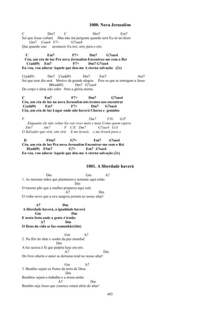 1000. Nova Jerusalém
C                Dm7        C                    Dm7         Em7
Sei que Jesus voltará Mas não me pergunte quando será Eu só sei dizer
     Gm7 Csus4 F7+               G7sus4
Que quando isso      acontecer Eu irei, sim, para o céu

  C            Em7            F7+       Dm7       G7sus4
 Céu, um céu de luz Pra nova Jerusalém Encontrar-me com o Rei
  C(add9) Em7                 F7+      Dm7 G7sus4
Eu vou, vou adorar Aquele que deu-me A eterna salvação (2x)

C(add9)           Dm7 C(add9)           Dm7     Em7                      Am7
Sei que esse dia será Motivo de grande alegria Pois os que se entregam a Jesus
                   Bb(add9)        Dm7 G7sus4
De corpo e alma irão subir Para a glória eterna

C            Em7              F7+       Dm7           G7sus4
Céu, um céu de luz na nova Jerusalém nós iremos nos encontrar
C(add9)      Em7              F7+         Dm7     G7sus4
Céu, um céu de luz Lugar onde não haverá Choros e gemidos

F                                         Dm7         F/G    G/F
   Enquanto ele não voltar Eu vou viver mais e mais Como quem espera
  Em7        Am7            F C/E Dm7           G7sus4 G/A
O Salvador que virá, sim virá E me levará, e me levará para o

 D            F#m7           G7+          Em7       A7sus4
Céu, um céu de luz Pra nova Jerusalém Encontrar-me com o Rei
   D(add9) F#m7             G7+       Em7 A7sus4
Eu vou, vou adorar Aquele que deu-me A eterna salvação (2x)


                                           1001. A liberdade haverá
               Dm                        Gm            A7
1. As mesmas mãos que plantaram a semente aqui estão
                                  Dm
O mesmo pão que a mulher preparou aqui está
                           A7                     Dm
O vinho novo que a uva sangrou jorrará no nosso altar!

         A7               Dm
A liberdade haverá, a igualdade haverá
        Gm                      Dm
E nesta festa onde a gente é irmão
            A7              Dm
O Deus da vida se faz comunhão!(bis)

                              Gm          A7
2. Na flor do altar o sonho da paz mundial
                        Dm
A luz acessa é fé que palpita hoje em nós
                              A7                        Dm
Do livro aberto o amor se derrama total no nosso altar!

                             Gm           A7
3. Bendito sejam os frutos da terra de Deus
                             Dm
Benditos sejam o trabalho e a nossa união
                        A7                   Dm
Bendito seja Jesus que conosco estará além do altar!

                                                        485
 