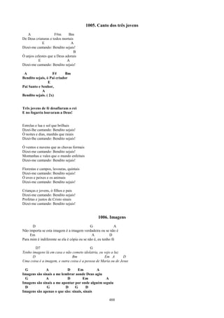1005. Canto dos três jovens
   A                 F#m      Bm
De Deus criaturas e todos mortais
             E                 A
Dizei-me cantando: Bendito sejais!
                                 B
Ó anjos celestes que a Deus adorais
          E                  A
Dizei-me cantando: Bendito sejais!

 A                  F#      Bm
Bendito sejais, ó Pai criador
                 E
Pai Santo e Senhor,
            A
Bendito sejais. ( 2x)


Três jovens de fé desafiaram o rei
E no fogaréu louvaram a Deus!


Estrelas e lua e sol que brilhais
Dizei-lhe cantando: Bendito sejais!
Ó noites e dias, manhãs que raiais
Dizei-lhe cantando: Bendito sejais!

Ó ventos e nuvens que as chuvas formais
Dizei-me cantando: Bendito sejais!
Montanhas e vales que o mundo enfeitais
Dizei-me cantando: Bendito sejais!

Florestas e campos, lavouras, quintais
Dizei-me cantando: Bendito sejais!
Ó aves e peixes e os animais
Dizei-me cantando: Bendito sejais!

Crianças e jovens, ó filhos e pais
Dizei-me cantando: Bendito sejais!
Profetas e justos de Cristo sinais
Dizei-me cantando: Bendito sejais!


                                                 1006. Imagens
      D                                      G                A
Não importa se esta imagem é a imagem verdadeira ou se não é
     Em                                       A            D
Para mim é indiferente se ela é cópia ou se não é, eu tenho fé

        D7                                 G
Tenho imagens lá em casa e não cometo idolatria, eu vejo a luz
      D                        Bm                   Em A        D
Uma coisa é a imagem, e outra coisa é a pessoa de Maria ou de Jesus

 G            A            D      Em         A
Imagens são sinais a me lembrar aonde Deus agiu
 G            A            D         Em           A
Imagens são sinais a me apontar por onde alguém seguiu
 D             G          D     G       D
Imagens são apenas o que são: sinais, sinais

                                                         488
 