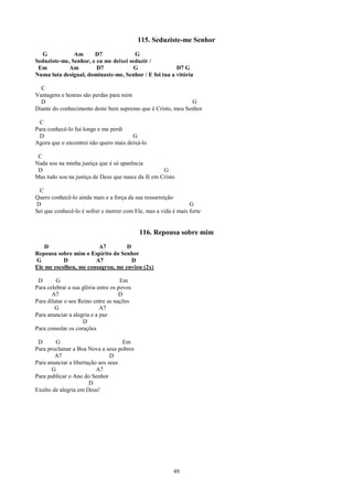 115. Seduziste-me Senhor
  G            Am      D7              G
Seduziste-me, Senhor, e eu me deixei seduzir /
 Em          Am         D7             G               D7 G
Numa luta desigual, dominaste-me, Senhor / E foi tua a vitória

  C
Vantagens e honras são perdas para mim
  D                                                          G
Diante do conhecimento deste bem supremo que é Cristo, meu Senhor

 C
Para conhecê-lo fui longe e me perdi
 D                                     G
Agora que o encontrei não quero mais deixá-lo

 C
Nada sou na minha justiça que é só aparência
 D                                                  G
Mas tudo sou na justiça de Deus que nasce da fé em Cristo

 C
Quero conhecê-lo ainda mais e a força da sua ressurreição
D                                                               G
Sei que conhecê-lo é sofrer e morrer com Ele, mas a vida é mais forte


                                            116. Repousa sobre mim
    D                   A7         D
Repousa sobre mim o Espírito do Senhor
G          D           A7            D
Ele me escolheu, me consagrou, me enviou (2x)

 D       G                           Em
Para celebrar a sua glória entre os povos
       A7                           D
Para dilatar o seu Reino entre as nações
        G                   A7
Para anunciar a alegria e a paz
                    D
Para consolar os corações

 D       G                          Em
Para proclamar a Boa Nova a seus pobres
        A7                      D
Para anunciar a libertação aos seus
       G                  A7
Para publicar o Ano do Senhor
                       D
Exulto de alegria em Deus!




                                                         49
 