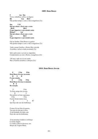 1009. Dom Bosco
F             Am Dm
Viveu, trabalhou, sofreu, se alegrou
Bb               Gm       Bb/C
Não perdeu tempo e com a vida evangelizou (2x)

Dm        C/D
Dai-me almas e ficai com o resto
 Bb/D              Bb/C
O que importa é a juventude santa
Bbmaj7        Am
Dai-me almas e ficai com o resto
Gm                 Bb/C
O que importa é a juventude santa

Fiel ao Senhor, Dom Bosco se gastou
Não perdeu tempo e com a vida evangelizou (2x)

Toda a nossa Família, o Reitor-Mor convida
A acolher e salvar a toda juventude (2x)

Salvo pelo amor o jovem se empenhou
Comprometeu-se com o Reino, evangelizou (2x)

150 anos, tudo era só um sonho
Mas a Família acreditou e abraçou (2x)



                                         1010. Dom Bosco Jovem
   E       C#m       F#m
Dom Bosco Jovem, teu nome
   B     E    B
É uma canção,
   E       C#m       F#m
Dom Bosco Jovem, te amamos
     B E
De coração

    E                 F#m
Tu foste amigo dos jovens,
       B                  E
Dos pobres tu foste esperança,
  C#m                 F#m
Fizeste brotar tantos risos,
     B                      E   B7
Que hoje não sais da lembrança.


O amor foi teu hino de guerra,
Teu jeito de dar paz à terra;
A tua bondade era tanta, que
Hoje não sais da lembrança.


A tua presença irradiava confiança
E serena alegria
E a todos a Deus tu levavas, nos
Braços da Virgem Maria.


                                                   491
 