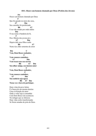 1011. Houve um homem chamado por Deus (Profeta dos Jovens)
          Dm
Houve um homem chamado por Deus
           F
Que foi grande no meio dos seus,
       A7           Dm
Seu caminho foi profetizado
           Bb               A7
E na vida amado por onde andou
       Dm
O seu nome é bandeira de fé,
        F
Pai e Mestre dos jovens já é,
        A7              Dm
Depois dele seus filhos serão
           Bb                 A7
Neste rico chão sementes de amor

Dm                  C
Vem, Dom Bosco sonhador,
                 F
Vem conosco caminhar,
   A7                 Dm
Vem trazer-nos seu sorriso
            Bb         A7    Dm
Seu olhar amigo, seu imenso amor
                    C
Vem, Dom Bosco sonhador,
                  F
Vem conosco caminhar,
  A7               Dm
Sua audácia seja agora
             Bb A7 Dm
Nossa vez e hora de participar.

Hoje a luta do povo latino
É a busca de um mesmo destino
Uma civilização do amor
Onde o valor seja a comunhão
Com Dom Bosco isto aconteceu
No milagre que se ofereceu
Hoje vidas serão transformadas
Se forem amadas do jeito de Deus.




                                          492
 