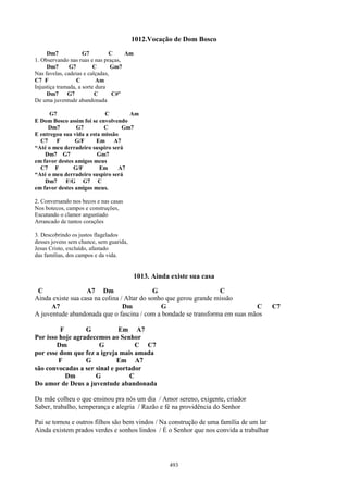 1012.Vocação de Dom Bosco
     Dm7             G7         C    Am
1. Observando nas ruas e nas praças,
     Dm7       G7         C      Gm7
Nas favelas, cadeias e calçadas,
C7 F              C        Am
Injustiça tramada, a sorte dura
     Dm7      G7          C      C#º
De uma juventude abandonada

      G7                    C       Am
E Dom Bosco assim foi se envolvendo
     Dm7        G7          C     Gm7
E entregou sua vida a esta missão
  C7    F       G/F      Em    A7
“Até o meu derradeiro suspiro será
    Dm7 G7               Gm7
em favor destes amigos meus
  C7 F         G/F        Em     A7
“Até o meu derradeiro suspiro será
    Dm7     F/G G7 C
em favor destes amigos meus.

2. Conversando nos becos e nas casas
Nos botecos, campos e construções,
Escutando o clamor angustiado
Arrancado de tantos corações

3. Descobrindo os justos flagelados
desses jovens sem chance, sem guarida,
Jesus Cristo, excluído, afastado
das famílias, dos campos e da vida.


                                          1013. Ainda existe sua casa

 C                 A7 Dm                     G                     C
Ainda existe sua casa na colina / Altar do sonho que gerou grande missão
      A7                         Dm            G                             C          C7
A juventude abandonada que o fascina / com a bondade se transforma em suas mãos

         F        G           Em A7
Por isso hoje agradecemos ao Senhor
        Dm            G            C C7
por esse dom que fez a igreja mais amada
         F        G          Em A7
são convocadas a ser sinal e portador
           Dm        G           C
Do amor de Deus a juventude abandonada

Da mãe colheu o que ensinou pra nós um dia / Amor sereno, exigente, criador
Saber, trabalho, temperança e alegria / Razão e fé na providência do Senhor

Pai se tornou e outros filhos são bem vindos / Na construção de uma família de um lar
Ainda existem prados verdes e sonhos lindos / É o Senhor que nos convida a trabalhar




                                                      493
 