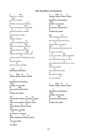 1018. Dom Bosco sem fronteiras
C              Em                                      A         F#m D            E
Ontem eu vi crianças                                   Aleluia, Aleluia, Aleluia, Aleluia
   Am                                                       A
de todos os lugares                                    Dom Bosco sem fronteiras
F                         G                             F#m
Pedindo um espaço para brincar                         Grande é seu coração
C                      Am                              D            Bm
Jovens que gritavam sua liberdade                      Jovens pelo mundo inteiro
   F                     G                             E
querendo construir o amanhã                            Cantam esta canção
C
mãe chorando os filhos                                 Am                   G
Am                                                     Sinta a alegria neste homem
perdidos na guerra                                                    F
     F                  G                              que amou foi Deus que enviou,
Corações sangrando pela dor.                                     E
Am                     Em                              ninguém pode se esquecer.
Quanta dor ferindo meu planeta                         Am                G
Am                    Em                               Ele continua tão presente entre nós
 quantas Etiópias pelo mundo                           F
Am                      Em       F                     seu canto, seu sorriso,
Quantas Hiroshimas pela terra aqui                         E                 Am
                 G                                     sua fé, sua missão aquilo que plantou
 aonde a gente foi chamado para amar.                          G                      F
F                                                      nunca mais há de morrer no jovem
É preciso alguém                                                               E
          G                                            que caminha São João Bosco vai viver
que nos anime a caminhar                               Am
                                                       Escute as crianças
  Am         E                                                 G
Dom Bosco, Dom Bosco                                   que não param de cantar
                                                       F
A         F#m D            E                           Dom Bosco é futuro,
Aleluia, Aleluia, Aleluia, Aleluia                                       E
                                                       Ele vai continuar
     A
Dom Bosco sem fronteiras
 F#m                                                   A         F#m D            E
Grande é seu coração                                   Aleluia, Aleluia, Aleluia, Aleluia
D           Bm
Jovens pelo mundo inteiro                                   A
E                                                      Dom Bosco sem fronteiras
Cantam esta canção                                      F#m
                                                       Grande é seu coração
Am                       G        Gº                   D           Bm
No meio das crianças ele surgirá Surgirá               Jovens pelo mundo inteiro
Am                       G        Gº                   E
Junto com os pobres ele lutará, lutará                 Cantam esta canção
Am               G       Gº
Nas periferias ele ficará, ficará
 Am
 nas praças e avenidas
    G        Gº
ele brincará, brincará
Am                   G      Gº
Toda a injustiça ele gritará, gritará
 F
com a juventude
       E
ele seguirá

                                                     498
 