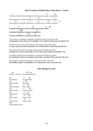1019. O começo foi difícil (Hino a Dom Bosco - Caetés)
    C                                                     A7           Dm
O começo foi difícil todos lembram as sementes, nossos grupos, sempre boas
                                 G            G7                        C
Nossa Igreja foi crescendo florescente, viva Deus que nos sustenta e abençoa!
        C7                      F             G             G7          C     C7
Nossa Igreja foi crescendo florescente, viva Deus que nos sustenta e abençoa!

            F                 G                   C Am
E quando elegemos pra nós um modelo, um grande cristão,
               Dm                    G
Ganhamos Dom Bosco, mais que um padroeiro
              F          G7       C
Um bom companheiro, um pai, um irmão. (2x)

Nos encontros, caminhadas, catequeses, celebramos nossa fé no Deus da vida
Comparando a nossa vida com o Evangelho. Viva o Espírito de Deus que nos inspira! (2x)

Nossa luta contra o lixo, todos lembram; nasce morta a fé que nada realiza
É o que a gruta da Senhora representa. Viva a Mãe de Deus e nossa Mãe querida! (2x)

Nossa Igreja foi por todos construída, outros passos encorajam na jornada
Do menor até o maior, assim unidos. Viva o Cristo, nosso irmão de caminhada.! (2x)

A saudade é também nossa companheira, é presença do irmão que já partiu;
Sua lembrança é brisa leve na peleja. Cada irmão é um dom de Deus em nossa vida. (2x)

Ser Paróquia é ser Igreja Missionária, ser fermento de amor e de união.
Das famílias, grupos e comunidades, viva a Igreja, povo santo, em missão. (2x)



                                           1020. Diálogo de Amor
   Em                   C B7 Em
Ah hum... Ah hum... Ah hummmmm (2x)

Em                   C       B7
És toda bela       Tu que habitas
Em                   C B7
Minha amada        No jardim
Em                   C     B7
Jardim fechado     Pois o amor
Em                   C        B7
Fonte lacrada      É como a morte
Em                    C    B7
Roubaste-me        O teu desejo
 Em                   C     B7
Meu coração        O traz a mim
 C                    D
Como és bela       Como és belo
 Bm
Estou doente de amor




                                                       499
 