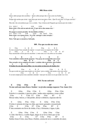 008. Deus existe
  C                         F          C                       F
Quero saber porque não acreditas / Quero saber porque não o tens como teu Senhor. /
   C                                 F                          C                 B/C               C
Porque não aceitas que existe / uma força que move-nos para o bem. / Que fé você tem? A fé que convém! /
        F                        G/F                    F                       G
Mas não é de conveniência que vive o cristão. / Sua vivência está Naquele que morreu por nós irmão. /

F/A G/B C          F               G/B         E/G#            A
Deus existe e Ele está no meio de nós / E por nós se deu numa cruz /
       F                               G
Pra pagar os nossos pecados / de incrédulos cristãos. /
F/A G/B C F/A             G/B         E/G#      Am Am/G       F#m
Deus existe e eu o posso tocar, / Se a Ele entregar o meu coração. /
        F               G          C
Pois e Nele que se encontra a Salvação.


                                      009. Pra que eu não me canse
E       F#m             A B        E                F#m        A        B E
Se meu coração ficar cansado de esperar / e se por acaso eu esquecer de te falar
E       F#m         A        B      E                   F#m       A        B     E E7
Peço encarecido te favor pra me encontrar / e mais uma vez o teu amor eu vou cantar.

        A        B            E             A            B            E
Teus caminhos conheci desde pequeno / Tua graça me acompanha sem cessar
                     F#m B E                            F#m      B     E
Meu coração vai ao compasso do amor / a minha vida te pertence, meu Senhor
   A             B       E                           B          E
O Senhor fez em mim maravilhas / eu vou cantar os louvores do Senhor (2x)

E                  F#m        A        B E                     F#m          A      B E
Pra que eu não me canse uma oração eu vim fazer / pois a minha vida muitas vezes tem sofrer
                  F#m         A     B    E                  F#m              A B        E E7
E eu nem sempre posso teus caminhos entender / mais por teu amor eu sei que ainda vou viver.


                                            010. Tu me cativaste

  E      C#m      F#m         B                  B7                 E
Tu me cativaste meu Deus e Senhor / eu já não consigo esquecer Teu Amor (2x)

  E           G#m       F#m C#m           E          G#m       F#m C#m
Estreito é o caminho, é preciso saber / andar entre espinhos e rosas colher
 C#m            E       C#m E7       C#m        F#m         B7       E
Deixar redes, barcos, a vida perder, deixar o dinheiro, riquezas não ter.

   E        G#m      F#m C#m              E     G#m       F#m C#m
O reino é semente de trigo no chão, que morre gerando a ressurreição
C#m        E         C#m       E7 C#m          F#m       B7       E
É luta constante em favor do irmão, é luz, é fermento, é água, é pão.

  E          G#m F#m C#m             E         G#m F#m        C#m
A vida é tão breve, o sonho fugaz, daqui só se leva o bem que se faz
 C#m           E      C#m           E7    C#m       F#m       B7     E
Senhor Jesus Cristo, meu Deus e Senhor, ensina de novo o caminho do amor.
                                                        5
 