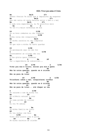 1022. Viver pra mim é Cristo
Bm                  Bm/A            G7+
Senhor Preciso Te dizer que é impossível me esquecer
Bm                       Bm/A            G7+
Que não estou só nesta batalha entre o bem e o mal
Bm                Bm/A            G7+
A cada nova experiência, eu Te glorifico mais
   Em                Bm        G
Te ter é a maior diferença em mim

D9                         D/F#
Se os bons combates eu não combater
G                             D/F#
Minha coroa não conquistarei
Em                       Em/D
Se minha carreira eu não completar
Gm                    A9
De que vale a minha fé tanto guardar

D9                  D/F#
Se perseguido aqui eu não for
G                                D/F#
Sinceramente um cristão não sou
Em                  D/F#
A Tua glória quero conhecer
Gm                A         Bm        A9
Ver a experiência de sobreviver...

                D9    D/F#                G          D/F#
Viver pra mim é Cristo, morrer pra mim é ganho
                 Em                   Bm
Não há outra questão, quando se é cristão
                 A9
Não se para de lutar

             D9       D/F#                G       D/F#
Triunfarei sobre o mal, conquistarei troféus
                 Em                   Bm
Não há outra questão, quando se é cristão
                 A9                    D9
Não se para de lutar... até chegar ao céu

G                         D/F#
Se   calarem o som da minha voz
Bm                  A9
Em   silêncio estarei a orar
Em                     Bm
Se   numa prisão me colocar
G                A9
Eu   vou Te adorar

Em                     Bm
Se minha família me trair
A9                   G
Eu vou sonhar com Deus
       D/F#               Em
Viver seus planos isso é parte
    A9            Bm         A9
De minha carreira de cristão




                                         501
 
