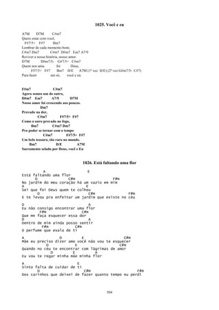 1025. Você e eu

A7M       D7M       C#m7
Quero estar com você,
 F#7/5+ F#7          Bm7
Lembrar de cada momento bom;
C#m7 Dm7           C#m7 D#m7 Em7 A7/9
Reviver a nossa história, nosso amor.
D7M          D#m7/5- G#7/5+ C#m7
Quem nos uniu           foi      Deus,
      F#7/5+ F#7        Bm7 D/E        A7M (1ª vez D/E) (2ª vez G#m7/5- C#7)
Para fazer         um só,      você e eu.


F#m7               C#m7
Agora somos um do outro,
D#m7 Em7          A7/9        D7M
Nosso amor foi crescendo aos poucos.
           Dm7
Provado na dor,
         C#m7           F#7/5+ F#7
Como o ouro provado no fogo,
     Bm7           C#m7 Dm7
Pra poder se tornar com o tempo
             C#m7           F#7/5+ F#7
Um belo tesouro, tão raro no mundo.
    Bm7              D/E          A7M
Sacramento selado por Deus, você e Eu


                                      1026. Está faltando uma flor
          A                   E
Está faltando uma flor
      D              C#m                 F#m
No jardim do meu coração há um vazio em mim
A                            E
Sei que foi Deus quem te colheu
        D                      C#m              F#m
E te levou pra enfeitar um jardim que existe no céu

D                               A
Eu não consigo encontrar uma flor
        F#m                 C#m
Que me faça esquecer essa dor
D                               A
Dentro de mim ainda posso sentir
         F#m            C#m
O perfume que exala de ti

A                D         E                  C#m
Mãe eu preciso dizer amo você não vou te esquecer
           D             E                  C#m
Quando no céu te encontrar com lágrimas de amor
             D         E         A
Eu vou te regar minha mãe minha flor

A                        E
Sinto falta de cuidar de ti
       D                    C#m                     F#m
Dos carinhos que deixei de fazer quanto tempo eu perdi



                                                      504
 