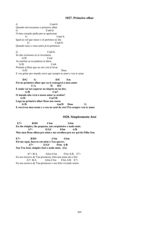 1027. Primeiro olhar
G                                Cm6/G
Quando nós trocamos o primeiro olhar
G                            Cm6/G
O meu coração pediu pra se apaixonar
         G                             Cm6/A
Igual ao sol que nasce e só pertence ao dia
           G                         Cm6/G
Quando nasci o meu amor já te pertencia

G                             Cm6/G
Se não existisses eu te inventaria
     G/D                      Cm6
As estrelas se eu pudesse te daria
   G/B                             Cm6
Prometi a Deus que ao céu vou te levar
      G/D                                Dsus
E vou gritar pro mundo ouvir que sempre te amei e vou te amar

      D/G       G                  D/E       Em
Foi no primeiro olhar que eu te consagrei o meu amor
             C/A              D     D/C
E nada vai nos separar na alegria ou na dor,
        G/B                     Cm7
O mundo não verá o nosso amor se acabar!
    G/D                      Cm7/D
Logo no primeiro olhar Deus nos casou
     G/D                            Am/D      Dsus       G
E escreveu meu nome e o seu no azul do céu! Pra sempre vou te amar


                                          1028. Simplesmente José
 E7+         B/D#         C#m                G#m
Eu tão simples, tão pequeno, um carpinteiro e nada mais.
          A7+            E/G#        F#m         A/B
Mas meu Deus olhou pra mim e me escolheu pra ser pai do Filho Seu.

E7+          B/D#              C#m       G#m
Eis-me aqui, faça-se em mim o Teu querer,
          A7+           E/G#       F#m A/B
Sou Teu José, simples José e nada mais. (2x)

          A7+ B/A         G#m C#m          F#m A/B E7+
Eu sou escravo de Tua promessa, feito pra amar até o fim.
         A7+ B/A         G#m C#m         F#m A/B E7+
Eu sou escravo de Tua promessa e sou feliz vivendo assim.




                                                       505
 