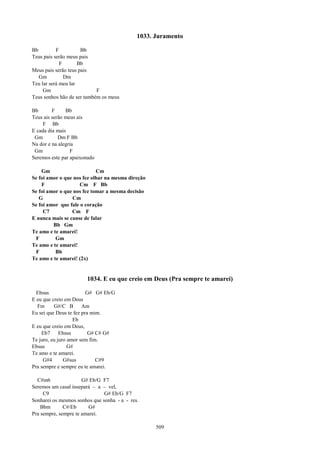 1033. Juramento

Bb         F          Bb
Teus pais serão meus pais
             F       Bb
Meus pais serão teus pais
   Gm          Dm
Teu lar será meu lar
     Gm                     F
Teus sonhos hão de ser também os meus

Bb       F     Bb
Teus ais serão meus ais
     F Bb
E cada dia mais
 Gm         Dm F Bb
Na dor e na alegria
 Gm              F
Seremos este par apaixonado

    Gm                      Cm
Se foi amor o que nos fez olhar na mesma direção
    F               Cm F Bb
Se foi amor o que nos fez tomar a mesma decisão
   G             Cm
Se foi amor que fale o coração
     C7          Cm F
E nunca mais se canse de falar
         Bb Gm
Te amo e te amarei!
 F        Gm
Te amo e te amarei!
 F        Bb
Te amo e te amarei! (2x)


                       1034. E eu que creio em Deus (Pra sempre te amarei)

  Ebsus                  G# G# Eb/G
E eu que creio em Deus
  Fm      G#/C B       Am
Eu sei que Deus te fez pra mim.
                   Eb
E eu que creio em Deus,
    Eb7      Ebsus        G# C# G#
Te juro, eu juro amor sem fim.
Ebsus            G#
Te amo e te amarei.
     G#4       G#sus         C#9
Pra sempre e sempre eu te amarei.

  C#m6                G# Eb/G F7
Seremos um casal insepará – a – vel,
     C9                        G# Eb/G F7
Sonharei os mesmos sonhos que sonha - a - res.
    Bbm       C#/Eb     G#
Pra sempre, sempre te amarei.

                                                   509
 