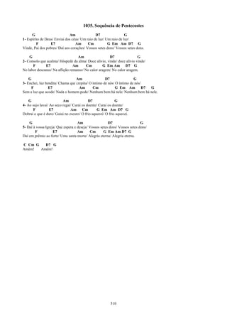 1035. Sequência de Pentecostes
      G                       Am               D7                 G
1- Espírito de Deus/ Enviai dos céus/ Um raio de luz/ Um raio de luz/
         F        E7              Am      Cm           G Em Am D7 G
Vinde, Pai dos pobres/ Daí aos corações/ Vossos setes dons/ Vossos setes dons.

    G                              Am                 D7                 G
2- Consolo que acalma/ Hóspede da alma/ Doce alívio, vinde/ doce alívio vinde/
      F       E7                Am      Cm        G Em Am D7 G
No labor descanso/ Na aflição remanso/ No calor aragem/ No calor aragem.

    G                             Am                 D7                G
3- Enchei, luz bendita/ Chama que crepita/ O íntimo de nós/ O íntimo de nós/
     F           E7                 Am       Cm            G Em Am           D7 G
Sem a luz que acode/ Nada o homem pode/ Nenhum bem há nele/ Nenhum bem há nele.

    G                     Am               D7               G
4- Ao sujo lavai/ Ao seco regai/ Curai os doente/ Curai os doente/
       F          E7           Am Cm             G Em Am D7 G
Dobrai o que é duro/ Guiai no escuro/ O frio aquecei/ O frio aquecei.

    G                               Am                  D7                   G
5- Daí à vossa Igreja/ Que espera e deseja/ Vossos setes dons/ Vossos setes dons/
        F           E7              Am      Cm       G Em Am D7 G
Daí em prêmio ao forte/ Uma santa morte/ Alegria eterna/ Alegria eterna.

C Cm G   D7 G
Amém!  Amém!




                                                         510
 