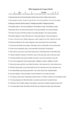 1036. Sequência de Corpus Christi
            A          Bm           E            A                   F#m Bm                 A E A
1- Terra, exulta de alegria / Louva teu pastor e guia / Com teus hinos, tua voz / Com teus hinos, tua voz.

2- Tanto possas, tanto ouses / Em louvá-lo não repouses / Sempre excede o teu louvor / Sempre excede o teu louvor.

3- Hoje a igreja te convida / Ao pão vivo que dá vida / Vem com ela celebrar / Vem com ela celebrar.

4-Estepão,queomundocreia/PorJesus,nasantaceia / Foientregueaoqueescolheu/ Foientregueaoqueescolheu.

5- Nosso júbilo cantemos / Nosso amor manifestemos / Pois transborda o coração / Pois transborda o coração.

6- Quão solene a festa, o dia / Que da santa Eucaristia / Nos recorda a instituição / Nos recorda a instituição.

7- Novo Rei e nova mesa / Nova Páscoa e realeza / Foi-se a páscoa dos judeus / Foi-se a páscoa dos judeus/

8- Era sombra o antigo povo / O que é velho cede ao novo / Foge a noite, chega a luz / Foge a noite, chega a luz.

9- O que o Cristo fez na ceia / Manda a Igreja que o rodeia / Repeti-lo até voltar / Repeti-lo até voltar.

10- Seu preceito conhecemos / Pão e vinho consagremos / Para a nossa salvação / Para a nossa salvação.

11- Faz-se carne o pão de trigo / faz-se sangue o vinho amigo / deve-o crer todo cristão / deve-o crer todo cristão.

12 - Se não vês nem compreendes / gosto e vista tu transcendes / elevado pela fé / elevado pela fé.

13 - Pão e vinho, eis o que vemos / mas ao Cristo é que nós temos / em tão ínfimos sinais / em tão ínfimos sinais.

14 - Alimento verdadeiro / permanece o Cristo inteiro / quer no vinho, quer no pão / quer no vinho, quer no pão

15 - É por todos recebido / não em parte ou dividido / pois inteiro é o que se dá! / pois inteiro é o que se dá!

16 - Um ou mil comungam dele / tanto este quanto aquele / multiplica-se o Senhor / multiplica-se o Senhor.

17 - Dá-se ao bom como ao perverso / mas o efeito é bem diverso / vida e morte traz em si / vida e morte traz em si.

18 - Pensa bem: igual comida / se ao que é bom enche de vida / traz a morte para o mau / traz a morte para o mau

19 - Eis a hóstia dividida / quem hesita, quem duvida? / como é toda o autor da vida / a partícula também

20 - Jesus não é atingido / o sinal é que é partido / mas não é diminuído / nem se muda o que contém.

21 - Eis o pão que os anjos comem / transformado em pão do homem / só os filhos o consomem / não será lançado aos cães!

22 – Em sinais prefigurado / por Abraão foi imolado / no cordeiro aos pais foi dado / no deserto foi maná.

23 - Bom Pastor, Pão de Verdade / piedade, ó Jesus, piedade / conservai-nos na unidade / transportai-nos para o Pai!

24 – Aos mortais dando comida / dais também o Pão da Vida / que a família assim nutrida / seja um dia reunida.




                                                                          511
 