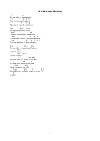 1038. Oração de Abandono
 E               A
Em tuas mãos eu me abandono
  E               A B E
Faze de mim o que tu quiseres
               A      B E
Agradeço-te o que de mim fizeres

F#m            C#m      G#m
Estou pronto para tudo aceitar
 C#m                        G#m
Contanto que se cumpra, sem hesitar
   F#m                       A    B    E
A tua vontade em mim e em todas as pessoas
 F#m                    D      B E D A
Fora isso nada mais eu tenho a desejar

F#m                 C#m        G#m
Em tuas mãos eu me entrego, ó Senhor,
          C#m
com todo o amor
          G#m Bm E
De todo o coração
           A              G#m F#m
Porque te amo, Pai! Porque te amo, Pai!
     A             D           B
E o amor exige que eu me doe mais
       C#m           G#m
Eu me entrego em tuas mãos
     C#m            G#m         A            D B
Sem nada reter e confiante, porque tu és meu Pai,
     E
meu Pai!




                                                    513
 