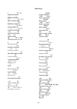1039. Prece

F                Bb Csus                         C/Bb Bb
Eu peço que tua luz,                 E assim sonharmos
  C            F                      C/Bb          Fsus F
Dissipe a escuridão                  Juntos outro mundo
F/A                Bb Gm/C                   C/Bb Bb
Que o teu divino olhar,              Onde a justiça
                   Eb F               C/Bb        Fsus F
Rebrilhe em todos nós.               Abrace a esperança
                 Gm Gm/C                      Bbmaj7
Escute a minha voz                   Onde a alegria
     C7           A7sus A7                        Fsus F
Se acaso eu me perder                Cresça pelas ruas
  Dm              Bb                 Dm                 Eb
Guarde em tuas mãos                  E que os sonhos venham
 Dm        Am                        Bbm         Fsus F
O meu coração                        Nos fazer sonhar
Bb             F/C C Bb/F
Teu amor me sal....va.....rá                           Eb
                                     A força que nos dás
F                 Bb                                     Fsus F
A luz que tens em ti                 Que todos possam ver
                 Csus                    Fsus F         Bb
Eu quero a encontrar                 E o teu querer nos faz
     C7         F                                         Bb(9)/D
Em mim se acenderá                   Um novo a quem amar
                       F/A                          Eb
Que brilhe sempre em mim             Assim sem resistir
              Bb                                            Fsus
E assim recordarei                   Eu clamo e rezo aos céus
                 Csus C              F           Ab/Bb
A estrela que brilhar                Viver pra semear
 Gm/C C Eb                                        Bb
Eterna luz tu és                     Viver pra partir
    F7                                              Cm
És luz                               Esta é a nossa fé
                  Gm                                Cm7/F
Rezo ao Deus da vida                 Esta é a nossa fé
            Gm7/C                    F7     F7/Eb D7sus
Luz de toda luz                      Viemos pra pedir
C7          A7sus                                   D7
Pai autor da fé                      Viemos pra pedir
                    A7
Pra eu nunca me perder                Gm                 Eb
                                     Toque em minhas mãos
  Dm                Bb               Gm              Dm
Toque as minhas mãos                 Põe tua luz em mim
 Dm             Am                   Eb          Bb F7 Eb/Bb Bb Bb/A
Põe tua luz em mim                   E me faça re...nas....cer
Bb         F/C C7 Bb/F F              Gm               Eb
E me faça re....nas...cer            Toque as nossas mãos
                                      Gm             Dm
                                     Põe tua luz em nós
                                     Eb           Bb F7 F#
                                     E nos faça renascer
                                     Ab    Bb
                                     Renascer



                                   514
 