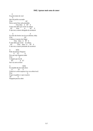 1042. Apenas mais uma de amor
    E
Eu gosto tanto de você
    A
Que até prefiro esconder
C#m                      B7
Deixo assim ficar sub-entendido
          F#m Abm A B7 E
Como uma idéia que existe na cabeça
  B7       F#m         A        B7   E
E não tem a menor obrigação de acontecer

     E                           A
Eu acho tão bonito isso de ser abstrato, baby
C#m                     B7
A beleza é mesmo tão fulgaz
       F#m Abm - A B7 E
É uma idéia que existe na cabeça
  B7        F#m Abm - A          B7 E
E não tem a menor pretensão de acontecer

A          B/Eb
Pode até parecer fraqueza
       E     E7         A
Pois que seja fraqueza então
F#m             A
A alegria que me dá
   B7             E E7
Isso vai sem eu dizer

A                   B/Eb
Se amanhã não for nada disso
    E        E7     A
Caberá só a mim esquecer (eu vou sobreviver)
F#m                        A
O que eu ganho e o que eu perco
B7           E
Ninguém precisa saber




                                                    517
 