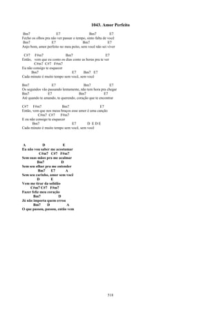 1043. Amor Perfeito
Bm7                   E7                     Bm7           E7
Fecho os olhos pra não ver passar o tempo, sinto falta de você
Bm7                E7                   Bm7               E7
Anjo bom, amor perfeito no meu peito, sem você não sei viver

 C#7 F#m7                  Bm7                         E7
Então, vem que eu conto os dias conto as horas pra te ver
       C#m7 C#7 F#m7
Eu não consigo te esquecer
      Bm7                      E7      Bm7 E7
Cada minuto é muito tempo sem você, sem você

Bm7               E7                   Bm7              E7
Os segundos vão passando lentamente, não tem hora pra chegar
Bm7             E7                  Bm7              E7
Até quando te amando, te querendo, coração que te encontrar

C#7 F#m7                  Bm7                    E7
Então, vem que nos meus braços esse amor é uma canção
          C#m7 C#7       F#m7
E eu não consigo te esquecer
       Bm7                     E7        D EDE
Cada minuto é muito tempo sem você, sem você



 A           D           E
Eu não vou saber me acostumar
           C#m7 C#7 F#m7
Sem suas mãos pra me acalmar
          Bm7           D
Sem seu olhar pra me entender
           Bm7    E7       A
Sem seu carinho, amor sem você
          D       E
Vem me tirar da solidão
     C#m7 C#7 F#m7
Fazer feliz meu coração
       Bm7            D
Já não importa quem errou
       Bm7      D          A
O que passou, passou, então vem




                                                         518
 