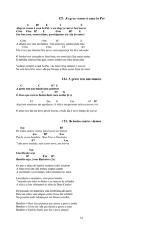 123. Alegres vamos à casa do Pai
         E      B7       E            A                 E
Alegres vamos à casa do Pai / e na alegria cantar Seu louvor
C#m F#m B7            E           F#m         B7       E
Em Sua casa, somos felizes, participamos da ceia do amor!

    C#m               F#m          B7                   E
A alegria nos vem do Senhor / Seu amor nos conduz pela mão
      C#m                 F#m           F#               B7
Ele é Luz que ilumina Seu povo, com segurança lhe dá a salvação

O Senhor nos concede os Seus bem, nos convida à Sua mesa sentar
E partilha conosco Seu pão, somos irmãos ao redor deste altar

Voltarei sempre à casa do Pai, / do meu Deus cantarei o louvor
Só será bem feliz uma vida que busque a Deus como fonte de amor


                                        124. A gente tem um mundo
   G              C          D7 G
A gente tem um mundo pra celebrar
                     C          D7    G
É Deus que está no fundo deste meu cantar (2x)

            F#            Bm      G            Em              A7 D7
Aqui nos reunimos pra agradecer; A vida é um presente nela eu posso crer.

O amor nos faz um povo pra te louvar, e todo dia é novo tempo de louvar.


                                        125. De todos cantos viemos
    Em                                 B7
De todos cantos viemos para louvar ao Senhor
               Am       B7            Em
Pai de eterna bondade, Deus Vivo e libertador
              E7                          Am
Todo povo reunido, num canto novo, um louvor

            Em
Glorificado seja
         B7            Em B7
Bendito seja, Jesus Redentor (2x)

Os pais e mães de família venham todos celebrar
A força nova da vida vamos alegres cantar
A juventude e as crianças, todos reunidos no amor

Lavradores e operários, todo povo lutador
Trazendo nas mãos os frutos e as marcas de sofredor
A vida e a luta ofertamos no altar de Deus Criador

Do passado nós trazemos toda lembrança de quem
Deu sua vida e seu sangue, como Jesus fez também
No presente todo esforço por um futuro sem dor.

Bendito o Deus da esperança que anima a gente a andar
Bendito o Cristo da vida que ensina a gente a amar
Bendito o Espírito Santo que faz o povo criador.

                                                        52
 