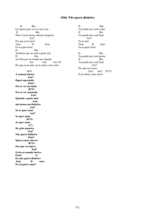 1046. Não quero dinheiro

     D           Bm                                D                   Bm
Eu espero para ver se você vem                     Vou pedir pra você voltar
 D                  Bm                             D                  Bm
Não te troco nessa vida por ninguém                Vou pedir pra você ficar
               Em7                                         Em7
Por que eu te amo!                                 Eu te amo
Asus             D           Asus                  Asus         D      Asus
Eu te quero bem                                    Eu te quero bem
D                  Bm
Acontece que na vida a gente tem                   D                  Bm
D                  Bm                              Vou pedir pra você gostar
ser feliz por ser amado por alguém                 D                  Bm
               Em         Gm       Am D7           Vou pedir pra você ficar
Por que eu te amo, eu te adoro, meu amor                        Em7
                                                   Por que eu te amo
           G7+                                              Gm7      Am7 D7/5+
A semana inteira                                   Eu te adoro, meu amor!
            Gm7
fiquei esperando
            F#m7
Pra te ver sorrindo
            B7/5+
Pra te ver cantando
              Em7
Quando a gente ama
                Asus
não pensa em dinheiro
             Am7
Só se quer amar
             Am7
Se quer amar
          D7/5+
Se quer amar
            G7+
De jeito maneira
            Gm7
Não quero dinheiro
            F#m7
Quero amor sincero
            B7/5+
Isso que eu espero
               Em7
Grita ao mundo inteiro
F#m7              G
Eu não quero dinheiro
Asus          D      Asus
Eu só quero amar!




                                                 521
 