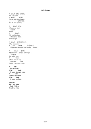 1047. Pétala
A C#m7 D7M E7(4/9)
O seu amor
A C#m7        D7M
Re-luz que nem riqueza
            G7(9/#11)
Asa do meu destino

A      C#m7 D7M
Clareza do tino
  E7(4/9)
Pétala
A        C#m7
De estrela caindo
  D#m7(b5) Dm6
Bem devagar

A C#m7       D7M E7(4/9)
Oh, meu amor
A C#m7         D7M             G7(9/#11)
Viver é todo sacrifício feito em seu   nome

A      C#m7       D7M
Quanto mais desejo um beijo
  E7(4/9)
Um beijo seu
A        C#m7
Muito mais eu vejo
 D#m7(b5)       Dm6
Gosto em viver, viver...

A      A7+
 Por ser exato
D7M          Dm6
  O amor não cabe em si
A        A7+
Por ser encantado
D7M       Dm6
  O amor revela-se

C#m7/G#
Por ser amor
 Dm6 C#/D A
Invade e fim




                                                  522
 
