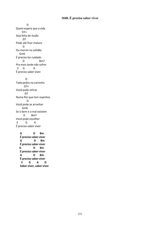1048. É preciso saber viver

          D
Quem espera que a vida
     D7+
Seja feita de ilusão
      D7
Pode até ficar maluco
      G
Ou morrer na solidão
   Gm6
É preciso ter cuidado
      D              Bm7
Pra mais tarde não sofrer
 E G            A
É preciso saber viver

        D
Toda pedra no caminho
       D7+
Você pode retirar
        D7
Numa flor que tem espinhos
         G
Você pode se arranhar
     Gm6
Se o bem e o mal existem
      D      Bm7
Você pode escolher
 E      G      A
É preciso saber viver

  G          D    Bm
  É preciso saber viver
  G           D    Bm
  É preciso saber viver
  G          D    Bm
  É preciso saber viver
  G          D    Bm
  É preciso saber viver
    E    G      A      D
  Saber viver, saber viver




                                         523
 