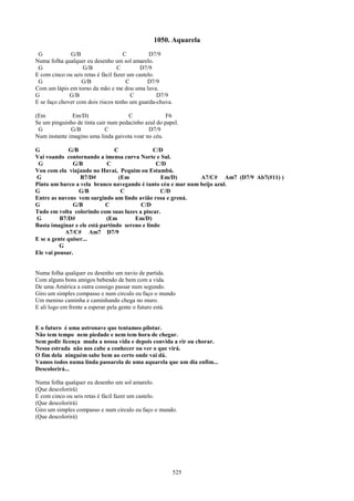 1050. Aquarela
 G            G/B                     C          D7/9
Numa folha qualquer eu desenho um sol amarelo.
 G                 G/B              C        D7/9
E com cinco ou seis retas é fácil fazer um castelo.
 G                 G/B                 C        D7/9
Com um lápis em torno da mão e me dou uma luva.
G             G/B                        C          D7/9
E se faço chover com dois riscos tenho um guarda-chuva.

(Em           Em/D)                  C               F6
Se um pinguinho de tinta cair num pedacinho azul do papel.
 G            G/B            C               D7/9
Num instante imagino uma linda gaivota voar no céu.

G            G/B                C              C/D
Vai voando contornando a imensa curva Norte e Sul.
 G             G/B          C                   C/D
Vou com ela viajando no Havaí, Pequim ou Estambú.
G                 B7/D#          (Em              Em/D)      A7/C# Am7 (D7/9 Ab7(#11) )
Pinto um barco a vela branco navegando é tanto céu e mar num beijo azul.
G                 G/B             C               C/D
Entre as nuvens vem surgindo um lindo avião rosa e grená.
G              G/B          C            C/D
Tudo em volta colorindo com suas luzes a piscar.
G         B7/D#             (Em        Em/D)
Basta imaginar e ele está partindo sereno e lindo
            A7/C# Am7 D7/9
E se a gente quiser...
          G
Ele vai pousar.


Numa folha qualquer eu desenho um navio de partida.
Com alguns bons amigos bebendo de bem com a vida.
De uma América a outra consigo passar num segundo.
Giro um simples compasso e num circulo eu faço o mundo
Um menino caminha e caminhando chega no muro.
E ali logo em frente a esperar pela gente o futuro está.


E o futuro é uma astronave que tentamos pilotar.
Não tem tempo nem piedade e nem tem hora de chegar.
Sem pedir licença muda a nossa vida e depois convida a rir ou chorar.
Nessa estrada não nos cabe a conhecer ou ver o que virá.
O fim dela ninguém sabe bem ao certo onde vai dá.
Vamos todos numa linda passarela de uma aquarela que um dia enfim...
Descolorirá...

Numa folha qualquer eu desenho um sol amarelo.
(Que descolorirá)
E com cinco ou seis retas é fácil fazer um castelo.
(Que descolorirá)
Giro um simples compasso e num circulo eu faço o mundo.
(Que descolorirá)




                                                           525
 