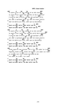 1053. Amor maior
Bb9          A     Dm      Cm                  Bb9
  Eu quero ficar só, mas comigo só eu não consigo
           A          Dm     Cm                Bb9
  Eu quero ficar junto, mas sozinho só não é possível
       A          Dm        Cm              Bb9
  É preciso amar direito, um amor de qualquer jeito
       A                 Dm      Cm
  Ser amor a qualquer hora, ser amor de corpo inteiro
G                    Bb9     C                F
  Amor de dentro pra fora, amor que eu desconheço

F           Am        Dm              G Bb9
  Quero um amor maior, amor maior que eu
F           Am        Dm                 G Bb9
  Quero um amor maior, um amor maior que eu

Bb9          A      Dm      Cm                  Bb9
  Eu quero ficar só, mas comigo só eu não consigo
           A          Dm      Cm                      Bb9
  Eu quero ficar junto, mas sozinho assim não é possível
       A            Dm        Cm                Bb9
  É preciso amar direito, um amor de qualquer jeito
       A                 Dm      Cm
  Ser amor a qualquer hora, ser amor de corpo inteiro
G                    Bb9     C                F
  Amor de dentro pra fora, amor que eu desconheço

F           Am        Dm              G Bb9
  Quero um amor maior, amor maior que eu
F           Am        Dm                 G Bb9
  Quero um amor maior, um amor maior que eu
Bb9           A              Dm          Cm               Bb9
  Então seguirei meu coração, até o fim, pra saber se é amor
       A            Dm               Cm                   Bb9
  Magoarei mesmo assim, mesmo sem querer, pra saber se é amor
          A          Dm            Cm
  Eu estarei mais feliz mesmo morrendo de dor
G        Bb9       C           F
  Pra saber se é amor, se é amor

F           Am        Dm              G Bb9
  Quero um amor maior, amor maior que eu
F           Am        Dm                 G
  Quero um amor maior, um amor maior que eu




                                          528
 