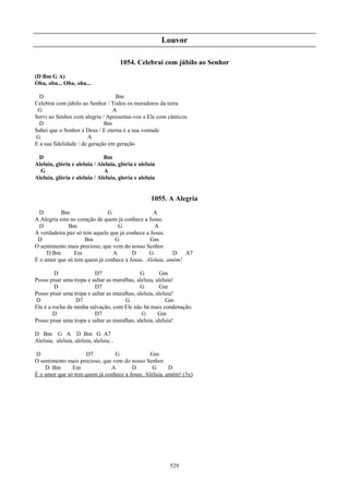 Louvor

                                        1054. Celebrai com júbilo ao Senhor
(D Bm G A)
Oba, oba... Oba, oba...

  D                               Bm
Celebrai com júbilo ao Senhor / Todos os moradores da terra
 G                               A
Servi ao Senhor com alegria / Apresentai-vos a Ele com cânticos
  D                           Bm
Sabei que o Senhor é Deus / E eterna é a sua vontade
G                       A
E a sua fidelidade / de geração em geração

 D                            Bm
Aleluia, glória e aleluia / Aleluia, glória e aleluia
  G                           A
Aleluia, glória e aleluia / Aleluia, gloria e aleluia


                                                   1055. A Alegria
  D        Bm                 G                  A
A Alegria esta no coração de quem já conhece a Jesus.
  D           Bm                  G               A
A verdadeira paz só tem aquele que já conhece a Jesus.
 D                   Bm          G              Gm
O sentimento mais precioso, que vem do nosso Senhor.
     D Bm       Em              A       D      G        D   A7
É o amor que só tem quem já conhece a Jesus. Aleluia, amém!

         D               D7                  G         Gm
Posso pisar uma tropa e saltar as muralhas, aleluia, aleluia!
         D               D7                  G         Gm
Posso pisar uma tropa e saltar as muralhas, aleluia, aleluia!
D                D7                    G                 Gm
Ele é a rocha da minha salvação, com Ele não há mais condenação.
        D                D7                   G       Gm
Posso pisar uma tropa e saltar as muralhas, aleluia, aleluia!

D Bm G A D Bm G A7
Aleluia, aleluia, aleluia, aleluia...

D                   D7           G             Gm
O sentimento mais precioso, que vem do nosso Senhor.
    D Bm       Em              A       D        G      D
É o amor que só tem quem já conhece a Jesus. Aleluia, amém! (3x)




                                                         529
 