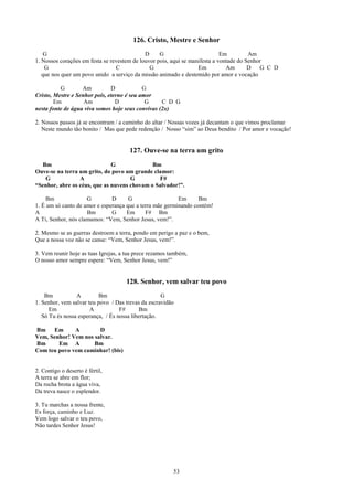126. Cristo, Mestre e Senhor
   G                                         D     G                         Em         Am
1. Nossos corações em festa se revestem de louvor pois, aqui se manifesta a vontade do Senhor
    G                            C             G                   Em          Am       D   G C D
   que nos quer um povo unido a serviço da missão animado e destemido por amor e vocação

          G        Am          D            G
Cristo, Mestre e Senhor pois, eterno é seu amor
        Em          Am           D           G     C D G
nesta fonte de água viva somos hoje seus convivas (2x)

2. Nossos passos já se encontram / a caminho do altar / Nossas vozes já decantam o que vimos proclamar
   Neste mundo tão bonito / Mas que pede redenção / Nosso “sim” ao Deus bendito / Por amor e vocação!


                                       127. Ouve-se na terra um grito
  Bm                          G              Bm
Ouve-se na terra um grito, do povo um grande clamor:
   G             A                   G         F#
“Senhor, abre os céus, que as nuvens chovam o Salvador!”.

     Bm              G         D      G                   Em      Bm
1. É um só canto de amor e esperança que a terra mãe germinando contém!
A                    Bm        G     Em      F# Bm
A Ti, Senhor, nós clamamos: “Vem, Senhor Jesus, vem!”.

2. Mesmo se as guerras destroem a terra, pondo em perigo a paz e o bem,
Que a nossa voz não se canse: “Vem, Senhor Jesus, vem!”.

3. Vem reunir hoje as tuas Igrejas, a tua prece rezamos também,
O nosso amor sempre espere: “Vem, Senhor Jesus, vem!”


                                     128. Senhor, vem salvar teu povo
    Bm           A         Bm                       G
1. Senhor, vem salvar teu povo / Das trevas da escravidão
      Em               A           F#      Bm
   Só Tu és nossa esperança, / És nossa libertação.

Bm Em         A        D
Vem, Senhor! Vem nos salvar.
Bm      Em A         Bm
Com teu povo vem caminhar! (bis)


2. Contigo o deserto é fértil,
A terra se abre em flor;
Da rocha brota a água viva,
Da treva nasce o esplendor.

3. Tu marchas a nossa frente,
Es força, caminho e Luz.
Vem logo salvar o teu povo,
Não tardes Senhor Jesus!




                                                         53
 