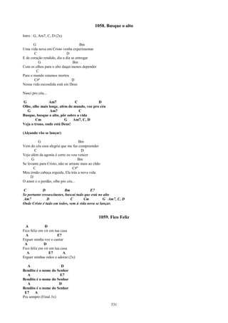 1058. Busque o alto

Intro : G, Am7, C, D (2x)

       G                             Bm
Uma vida nova em Cristo venha experimentar
       C                     D
E de coração rendido, dia a dia se entregar
          G                      Bm
Com os olhos para o alto daqui menos depender
         C
Para o mundo estamos mortos
       C#º                      D
Nossa vida escondida está em Deus

Nasci pro céu...

G               Am7            C             D
Olhe, olhe mais longe, além do mundo, voe pro céu
  G              Am7              C
Busque, busque o alto, pôr sobre a vida
        Cm                G Am7, C, D
Veja o trono, onde está Deus!

(Alçando vôo se lançar)

          G                          Bm
Vem do céu essa alegria que me faz compreender
        C                              D
Vejo além da agonia é certo eu vou vencer
      G                              Bm
Se levante para Cristo, não se arraste mais ao chão
       C                         C#º
Meu irmão cabeça erguida, Ele trás a nova vida
     D
O amor e o perdão, olhe pro céu...

C           D              Bm              E7
Se portanto ressuscitastes, buscai tudo que está no alto
Am7            D               C       Cm          G Am7, C, D
Onde Cristo é tudo em todos, vem à vida nova se lançar.


                                                  1059. Fico Feliz
  A           D
Fico feliz em vir em tua casa
  A                    E7
Erguer minha voz e cantar
 A            D
Fico feliz em vir em tua casa
  A              E7       A
Erguer minhas mãos e adorar (2x)

   A                   D
Bendito é o nome do Senhor
   A                  E7
Bendito é o nome do Senhor
   A                  D
Bendito é o nome do Senhor
 E7    A
Pra sempre (Final 3x)

                                                        531
 