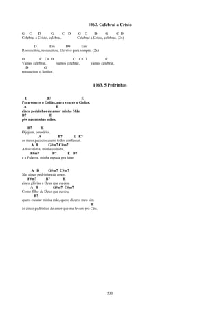 1062. Celebrai a Cristo
G C        D        G        C D     G C         D       G       C D
Celebrai a Cristo, celebrai.         Celebrai a Cristo, celebrai. (2x)

       D          Em          D9         Em
Ressuscitou, ressuscitou, Ele vive para sempre. (2x)

D           C C# D              C C# D                 C
Vamos celebrar,       vamos celebrar,         vamos celebrar,
   D           G
ressuscitou o Senhor.


                                                1063. 5 Pedrinhas

  E            B7                    E
Para vencer o Golias, para vencer o Golias,
 A                    E
cinco pedrinhas de amor minha Mãe
B7               E
pôs nas minhas mãos.

    B7       E
O jejum, o rosário,
           A            B7         E E7
os meus pecados quero todos confessar.
      A B         G#m7 C#m7
A Eucaristia, minha comida,
      F#m7          B7         E B7
e a Palavra, minha espada pra lutar.


      A B         G#m7 C#m7
São cinco pedrinhas de amor,
    F#m7         B7        E
cinco glórias a Deus que eu dou.
      A B            G#m7 C#m7
Como filho de Deus que eu sou,
        B7
quero escutar minha mãe, quero dizer o meu sim
                                             E
às cinco pedrinhas de amor que me levam pro Céu.




                                                          533
 