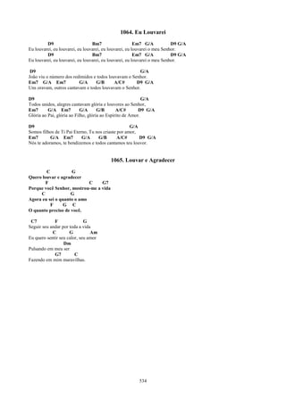 1064. Eu Louvarei
         D9                      Bm7                    Em7 G/A           D9 G/A
Eu louvarei, eu louvarei, eu louvarei, eu louvarei, eu louvarei o meu Senhor.
         D9                      Bm7                    Em7 G/A           D9 G/A
Eu louvarei, eu louvarei, eu louvarei, eu louvarei, eu louvarei o meu Senhor.

 D9                                                   G/A
João viu o número dos redimidos e todos louvavam o Senhor.
Em7 G/A Em7              G/A     G/B       A/C#      D9 G/A
Uns oravam, outros cantavam e todos louvavam o Senhor.

D9                                                          G/A
Todos unidos, alegres cantavam glória e louvores ao Senhor,
Em7       G/A Em7           G/A      G/B       A/C#       D9 G/A
Glória ao Pai, glória ao Filho, glória ao Espírito de Amor.

D9                                                  G/A
Somos filhos de Ti Pai Eterno, Tu nos criaste por amor,
Em7        G/A Em7         G/A     G/B        A/C#      D9 G/A
Nós te adoramos, te bendizemos e todos cantamos teu louvor.


                                         1065. Louvar e Agradecer
        C           G
Quero louvar e agradecer
        F                   C    G7
Porque você Senhor, mostrou-me a vida
     C              G
Agora eu sei o quanto o amo
          F      G C
O quanto preciso de você.

 C7          F               G
Seguir seu andar por toda a vida
            C        G          Am
Eu quero sentir seu calor, seu amor
                  Dm
Pulsando em meu ser
             G7         C
Fazendo em mim maravilhas.




                                                        534
 