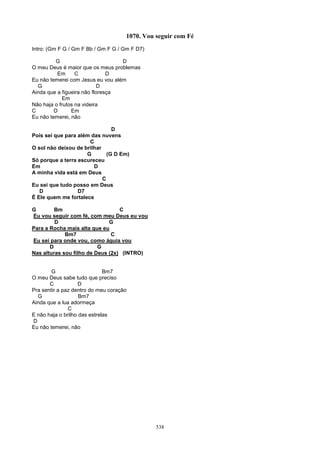 1070. Vou seguir com Fé
Intro: (Gm F G / Gm F Bb / Gm F G / Gm F D7)

          G                        D
O meu Deus é maior que os meus problemas
          Em      C            D
Eu não temerei com Jesus eu vou além
  G                        D
Ainda que a figueira não floresça
            Em
Não haja o frutos na videira
C        D      Em
Eu não temerei, não

                                D
Pois sei que para além das nuvens
                      C
O sol não deixou de brilhar
                     G        (G D Em)
Só porque a terra escureceu
Em                      D
A minha vida está em Deus
                            C
Eu sei que tudo posso em Deus
   D              D7
É Ele quem me fortalece

G        Bm                       C
Eu vou seguir com fé, com meu Deus eu vou
         D                    G
Para a Rocha mais alta que eu
             Bm7               C
Eu sei para onde vou, como águia vou
       D                  G
Nas alturas sou filho de Deus (2x) (INTRO)


        G                     Bm7
O meu Deus sabe tudo que preciso
       C            D
Pra sentir a paz dentro do meu coração
  G                 Bm7
Ainda que a lua adormeça
               C
E não haja o brilho das estrelas
D
Eu não temerei, não




                                               538
 