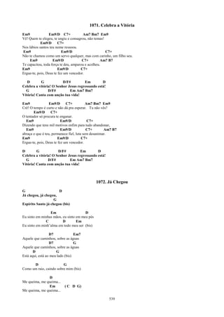 1071. Celebra a Vitória
Em9              Em9/D C7+             Am7 Bm7 Em9
Vê! Quem te elegeu, te ungiu e consagrou, não temas!
            Em9/D       C7+
Nos lábios santos teu nome ressoou.
Em9                       Em9/D                      C7+
Não te chamou como um servo qualquer, mas com carinho, um filho seu.
     Em9            Em9/D              C7+         Am7 B7
Te capacitou, toda força te deu, amparou e acolheu.
Em9                     Em9/D         C7+
Ergue-te, pois, Deus te fez um vencedor.

   D       G             D/F#         Em         D
Celebra a vitória! O Senhor Jesus regressando está!
  G             D/F#         Em Am7 Bm7
Vitória! Canta com unção tua vida!

Em9               Em9/D      C7+           Am7 Bm7 Em9
Crê! O tempo é curto e não dá pra esperar. Tu não vês?
       Em9/D       C7+
O tentador só procura te enganar.
  Em9                     Em9/D             C7+
Dizendo que tens mil motivos enfim para tudo abandonar,
  Em9                     Em9/D            C7+       Am7 B7
abraça o que é teu, permanece fiel, luta sem desanimar.
Em9                     Em9/D           C7+
Ergue-te, pois, Deus te fez um vencedor.

D        G            D/F#          Em        D
Celebra a vitória! O Senhor Jesus regressando está!
  G             D/F#         Em Am7 Bm7
Vitória! Canta com unção tua vida!



                                               1072. Já Chegou
G                      D
Já chegou, já chegou,
                    G
Espírito Santo já chegou (bis)

                 Em                    D
Eu sinto em minhas mãos, eu sinto em meu pés
              C          D        Em
Eu sinto em minh’alma em todo meu ser (bis)

                  D7              Em7
Aquele que caminhou, sobre as águas
                  D7              G
Aquele que caminhou, sobre as águas
       D              G
Está aqui, está ao meu lado (bis)

      D                  G
Como um raio, caindo sobre mim (bis)

                D
Me queima, me queima...
                Em        ( C D G)
Me queima, me queima...

                                                      539
 