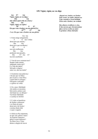 129. Vigiai, vigiai, eu vos digo
  Am      E7        Am                                            Alegrai-vos, irmãos, no Senhor
Vigiai, vigiai, eu vos digo,/                                     Sem cessar, eu repito, alegrai-vos
       Dm                 Am                                      Veja o mundo a vossa bondade
não sabeis qual o dia ou a hora./                                 Perto está o Senhor, em verdade
   Dm             Am
Vigiai, vigiai, eu repito:/                                       Das alturas orvalhem os céus,
           B7                 E    E7                             E das nuvens que chovam justiça
Eis que vem o Senhor em sua glória!(2x)                           Que a terra se abra ao amor
                   B7(b5)       E7      Am                        E germine o Deus Salvador
2 vez: Eis que vem o Senhor em sua glória!

                   Em Am
1. Foste amigo antigamente
       F          G Am C#dim
desta terra que amaste,/
      Dm          Am
deste povo que escolheste;/
     B7               E
sua sorte melhoraste,
     Dm          Am
perdoaste seus pecados,
    Dm         E7 Am E7
tua raiva acalmaste.

2. Vem de novo restaurar-nos!/
Sempre irado estarás,
indignado contra nós?/
E a vida não darás?
Salvação e alegria,/
outra vez, não nos trarás?

3. Escutemos suas palavras,/
é de paz que vai falar;/
paz ao povo, a seus fiéis,/
a quem dele se achegar./
Está perto a salvação/
e a glória vai voltar.

4. Eis: amor, fidelidade/
vão unidos se encontrar,
bem assim, justiça e paz
vão beijar-se e se abraçar./
Vai brotar fidelidade
e a justiça se mostrar.

5. E virão os benefícios
do Senhor a abençoar/
e os frutos de amor
desta terra vão brotar,/
a justiça diante dele
e a paz o seguirá.

6. Glória ao Pai onipotente,
ao que vem, glória e amor./
Ao Espírito cantemos:/
glória a nosso defensor!/
Ao Deus Uno e Trino
demos a alegria do louvor



                                                   54
 