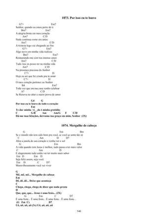1073. Por isso eu te louvo
   G7+                             Em7
Senhor, quando eu estou perto de ti
     Bm7                    Em7
A alegria brota em meu coração
       Am7                C/D
Nada continua como era antes
     Am7                         C/D
A tristeza logo vai chegando ao fim
       G7+                   Em7
Algo novo em minha vida realizas
        Bm7                         Em7
Restaurando-me com teu imenso amor
     Am7                           C/D
Tudo isso eu posso ter na minha vida
       Am7                  C/D
Na presença preciosa do Senhor
         C7+                        D
Hoje eu sei que fui criado pra te amar
        C7+                     D
O meu coração pertence ao Senhor
      B4                            Em7
Toda vez que em tua casa venho celebrar
     A7                 C/D
Se Renova no altar a maior prova de amor

              G4       G
Por isso eu te louvo de todo o coração
              Em
Te dar minha vi__da é minha gratidão
C             G/B        Am        Am/G F      C/D
Dá-me tuas bênçãos, derrama tua graça em mim, Senhor (2X)


                                            1074. Mergulhe de cabeça
       G                                Em                 Bm
Se o mundo não tem sido bom pra você, se você se sente tão só
  C                     Am            D        D7
Abra a janela do seu coração e venha ver o sol
   G                               Em                    Bm
A vida quando tem Jesus é melhor, tudo passa a ter mais valor
C                      Am               D
E alegremente tudo então vai ter muito mais sabor
Em D              Em D
Seja feliz assim, seja você.
Em D                  C      D7
Maravilhosamente você vai viver

G
Mê, mê, mê... Mergulhe de cabeça
Em
Dê, dê, dê... Deixe que aconteça
C
Chega, chega, chega de dizer que nada presta
D
Que, que, que... Jesus é uma festa... (2X)
        G             Em             C              D7
É uma festa... É uma festa... É uma festa... É uma festa...
(G Em C)                        D7
Uô, uô, uô, uô (3x) Uô, uô, uô, uô

                                                              540
 