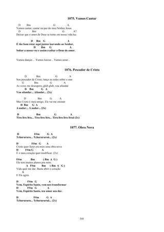 1075. Vamos Cantar
 D       Bm                     G          A
Vamos cantar, cantar na paz do meu Senhor Jesus.
 D            Bm                       G         A7
Deixar que o amor de Deus se torne em nossa vida luz.

             D Bm G                         A
É tão bom estar aqui juntos louvando ao Senhor,
               D      Bm G                    A
Soltar a nossa voz e assim exaltar o Deus de amor.


Vamos dançar... Vamos louvar... Vamos amar...


                                              1076. Pescador de Cristo
       D         Bm                G           A
Sou pescador de Cristo, lanço as redes sobre o mar
    G          Bm             G           A
As vezes me desespero, glub glub, vou afundar
       D Bm          G A
Vou afundar... Afundar... (2x)

     D            Bm         G       A
Mas Cristo é meu amigo, Ele vai me ensinar
   D Bm G A
A nadar... A nadar... (2x)

D                  Bm                G               A
Tiru liru liru... Tiru liru liru... Tiru liru liru liruá (2x)


                                                   1077. Obra Nova
D             F#m       G A
Tchurururu... Tchurururuá... (2x)

D             F#m G       A
Cristo quer fazer em mim uma obra nova
D       F#m G         A
E o meu coração quer modificar. (2x)

F#m          Bm        ( Bm A G )
Ele tem muitos planos pra mim.
        A F#m         Bm ( Bm A G )
Vida quer me dar. Basta abrir o coração
     A
E Ele agirá.

D       F#m G              A
Vem, Espírito Santo, vem nos transformar
D       F#m G             A
Vem, Espírito Santo, teu amor nos dar.

D             F#m      G A
Tchurururu... Tchurururuá... (2x)




                                                                541
 
