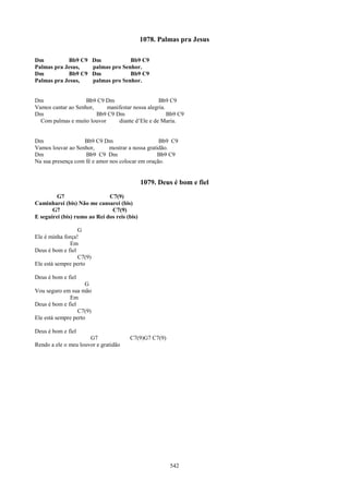 1078. Palmas pra Jesus

Dm          Bb9 C9        Dm            Bb9 C9
Palmas pra Jesus,         palmas pro Senhor.
Dm          Bb9 C9        Dm            Bb9 C9
Palmas pra Jesus,         palmas pro Senhor.


Dm                  Bb9 C9 Dm                     Bb9 C9
Vamos cantar ao Senhor,     manifestar nossa alegria.
Dm                      Bb9 C9 Dm                     Bb9 C9
  Com palmas e muito louvor     diante d’Ele e de Maria.


Dm                 Bb9 C9 Dm                       Bb9 C9
Vamos louvar ao Senhor,       mostrar a nossa gratidão.
Dm                  Bb9 C9 Dm                      Bb9 C9
Na sua presença com fé e amor nos colocar em oração.


                                              1079. Deus é bom e fiel
         G7                   C7(9)
Caminharei (bis) Não me cansarei (bis)
       G7                      C7(9)
E seguirei (bis) rumo ao Rei dos reis (bis)

                  G
Ele é minha força!
              Em
Deus é bom e fiel
                  C7(9)
Ele está sempre perto

Deus é bom e fiel
                     G
Vou seguro em sua mão
              Em
Deus é bom e fiel
                  C7(9)
Ele está sempre perto

Deus é bom e fiel
                      G7               C7(9)G7 C7(9)
Rendo a ele o meu louvor e gratidão




                                                        542
 